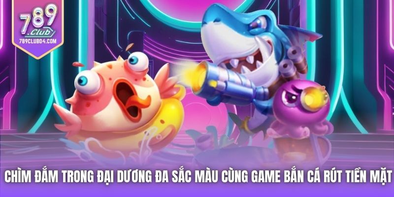 Chìm đắm trong đại dương đa sắc màu cùng game bắn cá rút tiền mặt